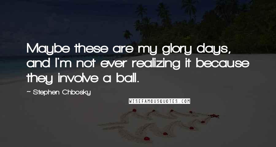 Stephen Chbosky Quotes: Maybe these are my glory days, and I'm not ever realizing it because they involve a ball.