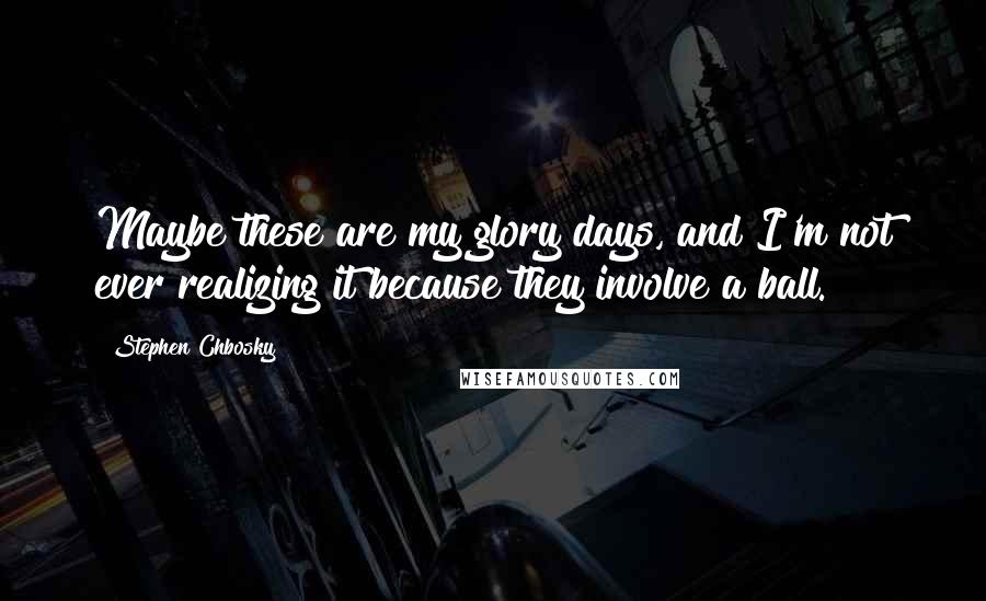 Stephen Chbosky Quotes: Maybe these are my glory days, and I'm not ever realizing it because they involve a ball.