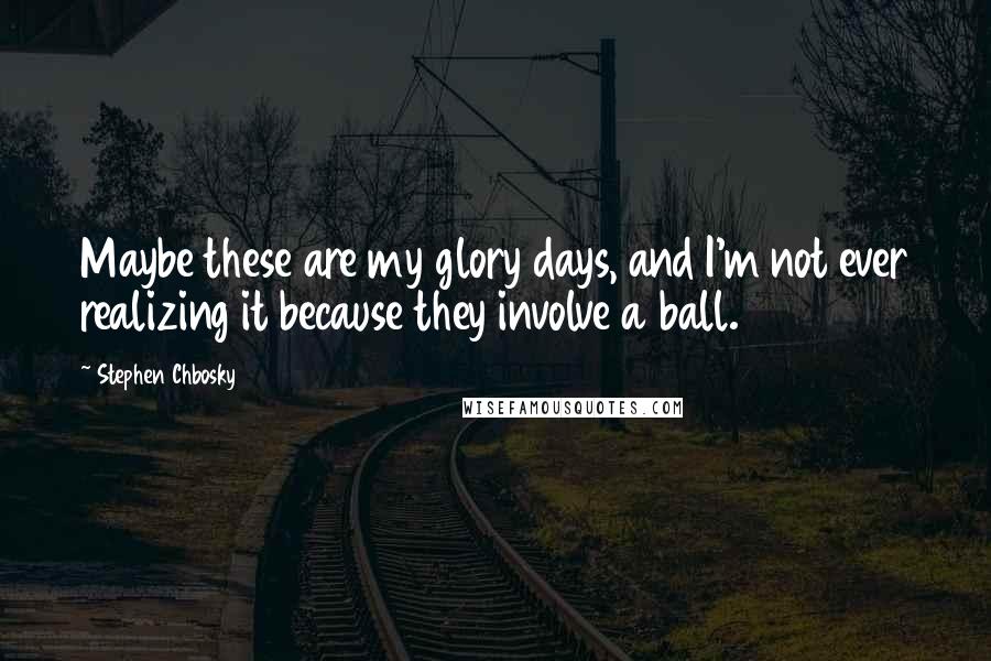 Stephen Chbosky Quotes: Maybe these are my glory days, and I'm not ever realizing it because they involve a ball.