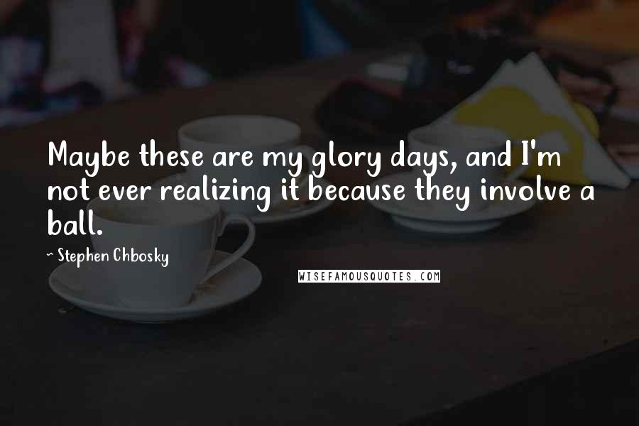 Stephen Chbosky Quotes: Maybe these are my glory days, and I'm not ever realizing it because they involve a ball.