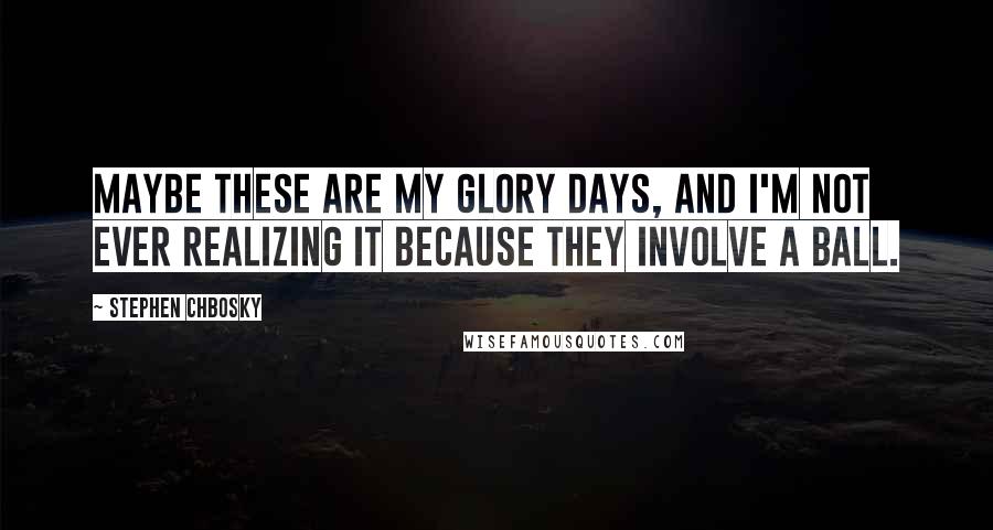 Stephen Chbosky Quotes: Maybe these are my glory days, and I'm not ever realizing it because they involve a ball.