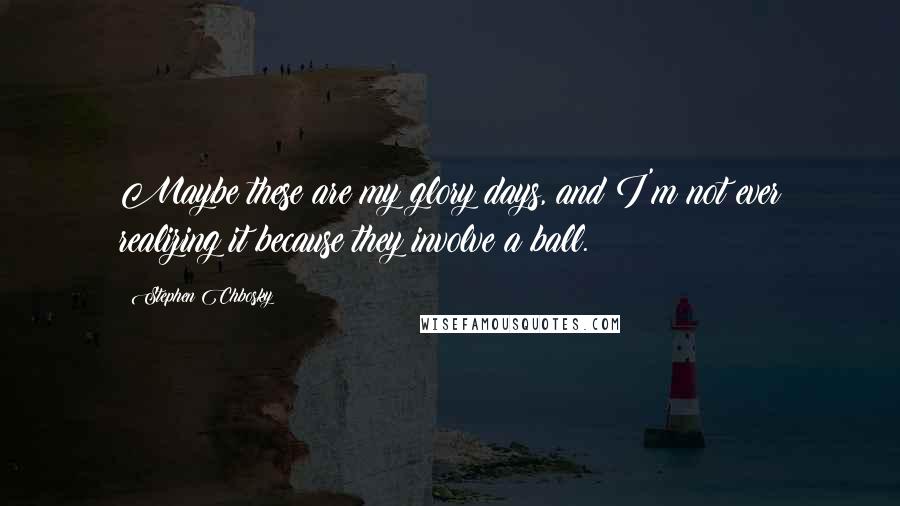 Stephen Chbosky Quotes: Maybe these are my glory days, and I'm not ever realizing it because they involve a ball.