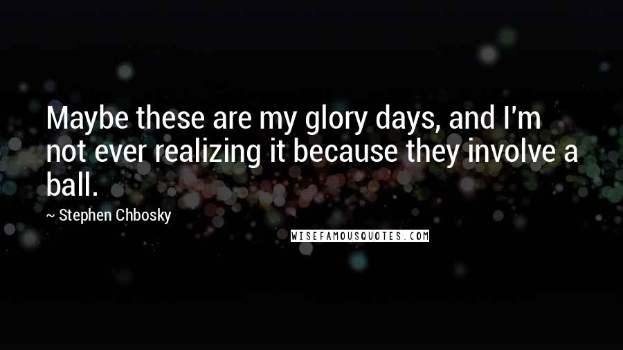 Stephen Chbosky Quotes: Maybe these are my glory days, and I'm not ever realizing it because they involve a ball.