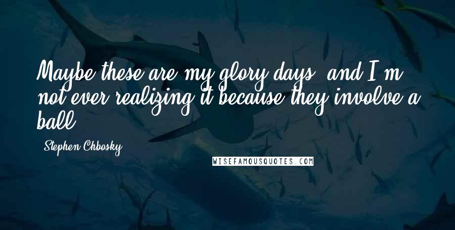 Stephen Chbosky Quotes: Maybe these are my glory days, and I'm not ever realizing it because they involve a ball.