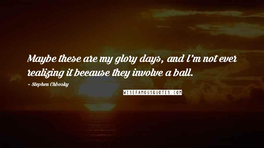 Stephen Chbosky Quotes: Maybe these are my glory days, and I'm not ever realizing it because they involve a ball.