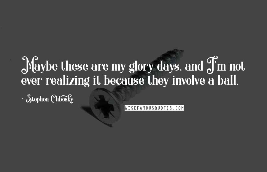 Stephen Chbosky Quotes: Maybe these are my glory days, and I'm not ever realizing it because they involve a ball.