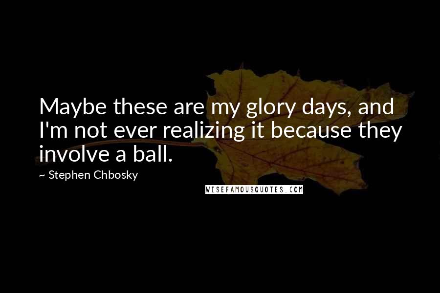 Stephen Chbosky Quotes: Maybe these are my glory days, and I'm not ever realizing it because they involve a ball.