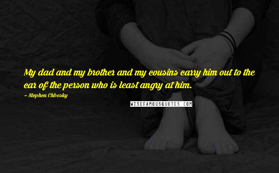 Stephen Chbosky Quotes: My dad and my brother and my cousins carry him out to the car of the person who is least angry at him.