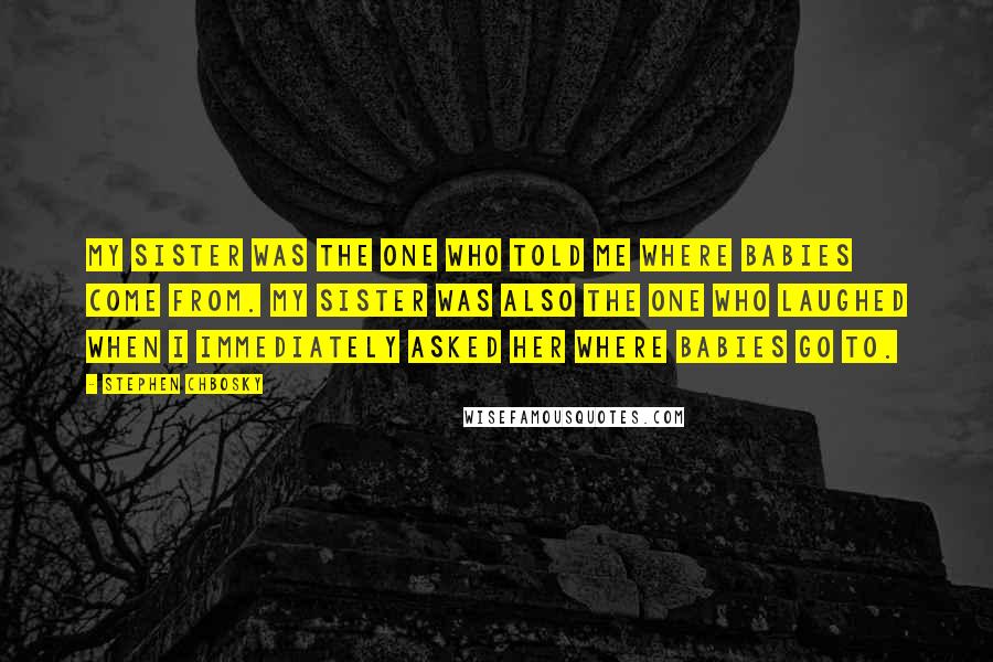 Stephen Chbosky Quotes: My sister was the one who told me where babies come from. My sister was also the one who laughed when I immediately asked her where babies go to.