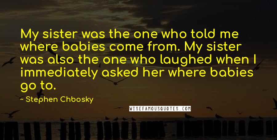 Stephen Chbosky Quotes: My sister was the one who told me where babies come from. My sister was also the one who laughed when I immediately asked her where babies go to.