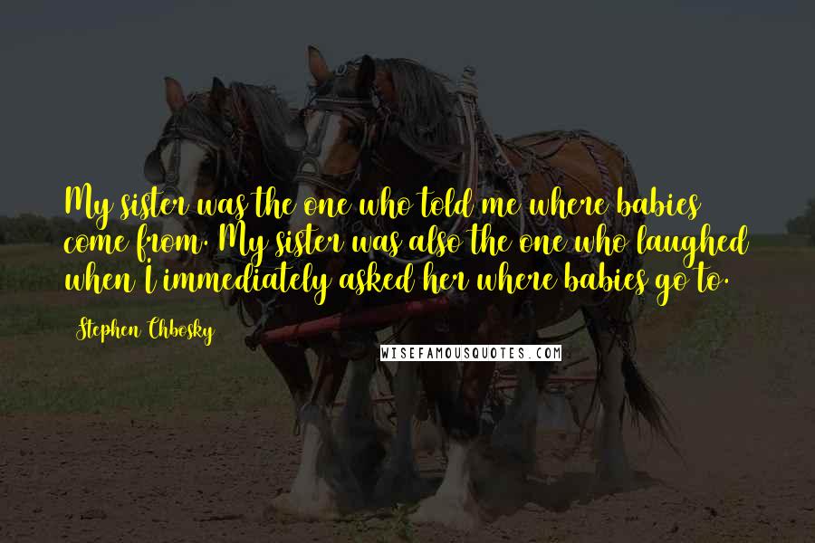 Stephen Chbosky Quotes: My sister was the one who told me where babies come from. My sister was also the one who laughed when I immediately asked her where babies go to.