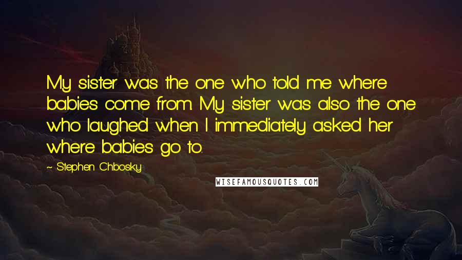 Stephen Chbosky Quotes: My sister was the one who told me where babies come from. My sister was also the one who laughed when I immediately asked her where babies go to.