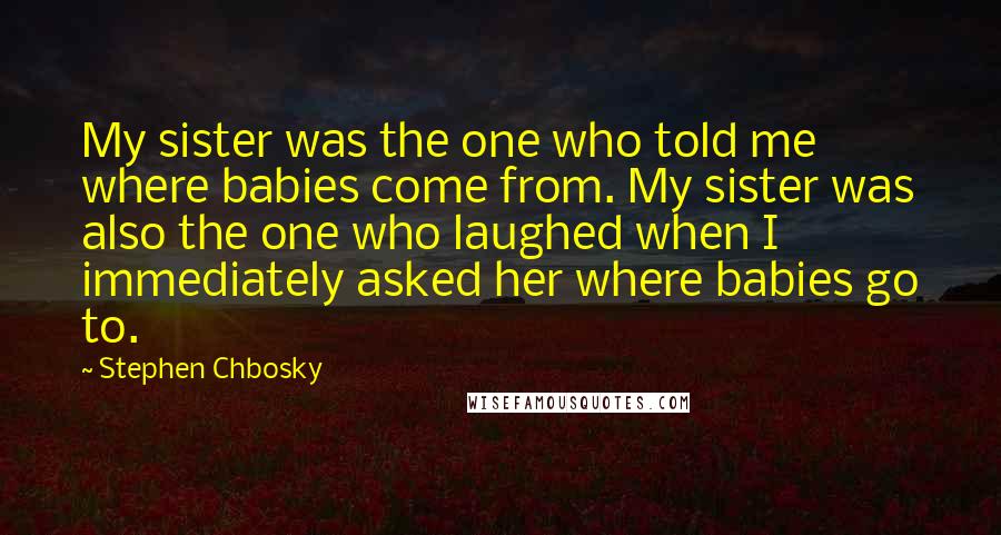 Stephen Chbosky Quotes: My sister was the one who told me where babies come from. My sister was also the one who laughed when I immediately asked her where babies go to.