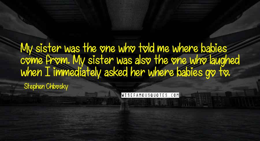 Stephen Chbosky Quotes: My sister was the one who told me where babies come from. My sister was also the one who laughed when I immediately asked her where babies go to.