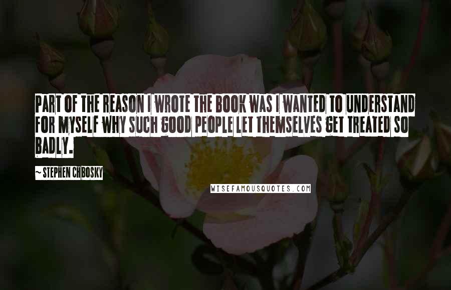 Stephen Chbosky Quotes: Part of the reason I wrote the book was I wanted to understand for myself why such good people let themselves get treated so badly.