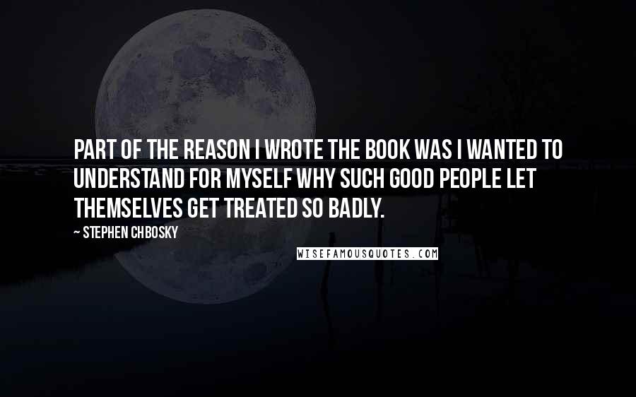 Stephen Chbosky Quotes: Part of the reason I wrote the book was I wanted to understand for myself why such good people let themselves get treated so badly.