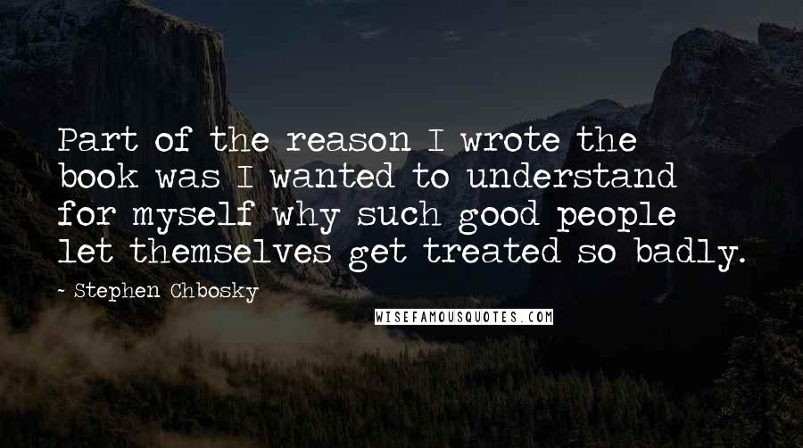 Stephen Chbosky Quotes: Part of the reason I wrote the book was I wanted to understand for myself why such good people let themselves get treated so badly.