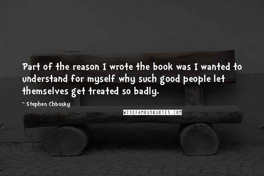 Stephen Chbosky Quotes: Part of the reason I wrote the book was I wanted to understand for myself why such good people let themselves get treated so badly.