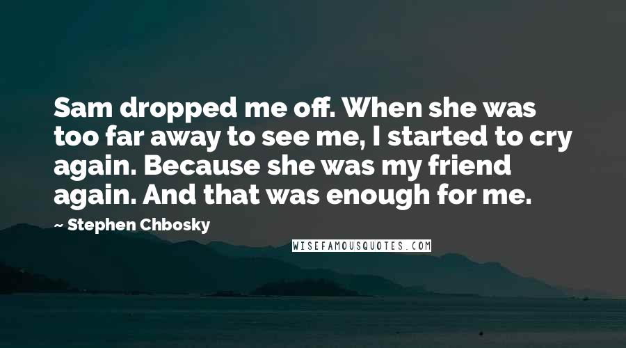 Stephen Chbosky Quotes: Sam dropped me off. When she was too far away to see me, I started to cry again. Because she was my friend again. And that was enough for me.