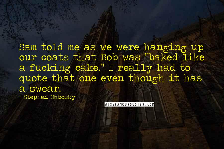 Stephen Chbosky Quotes: Sam told me as we were hanging up our coats that Bob was "baked like a fucking cake." I really had to quote that one even though it has a swear.