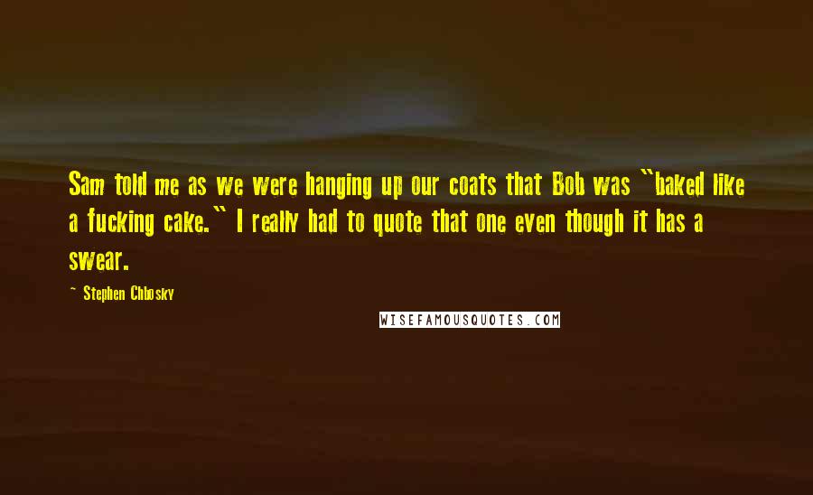 Stephen Chbosky Quotes: Sam told me as we were hanging up our coats that Bob was "baked like a fucking cake." I really had to quote that one even though it has a swear.
