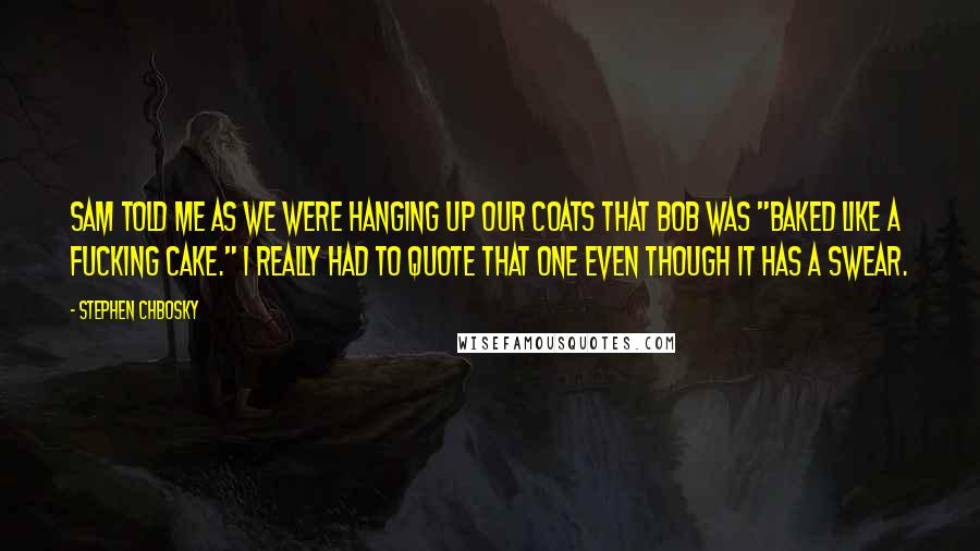 Stephen Chbosky Quotes: Sam told me as we were hanging up our coats that Bob was "baked like a fucking cake." I really had to quote that one even though it has a swear.