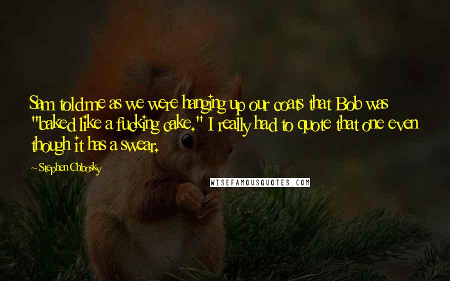 Stephen Chbosky Quotes: Sam told me as we were hanging up our coats that Bob was "baked like a fucking cake." I really had to quote that one even though it has a swear.