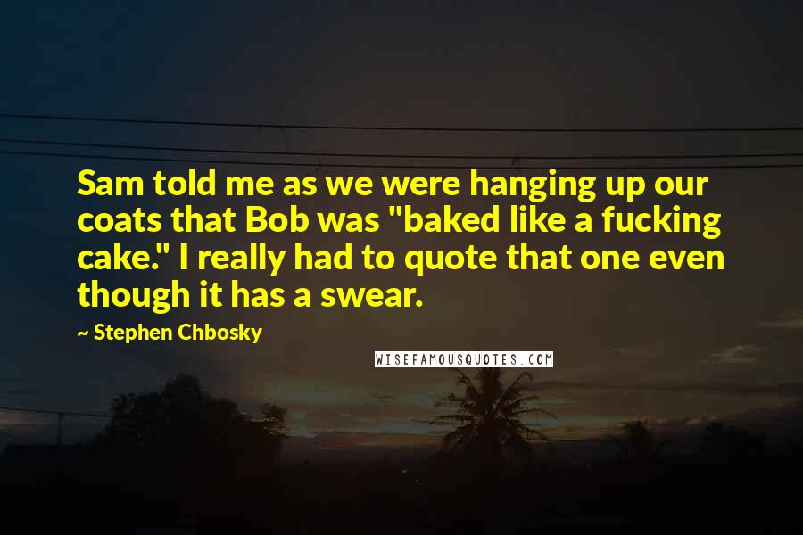 Stephen Chbosky Quotes: Sam told me as we were hanging up our coats that Bob was "baked like a fucking cake." I really had to quote that one even though it has a swear.