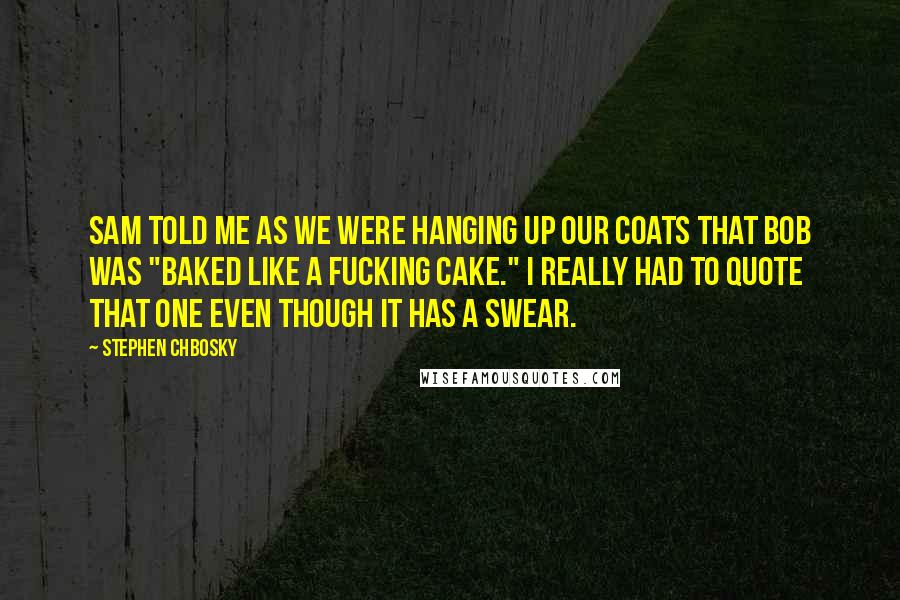 Stephen Chbosky Quotes: Sam told me as we were hanging up our coats that Bob was "baked like a fucking cake." I really had to quote that one even though it has a swear.
