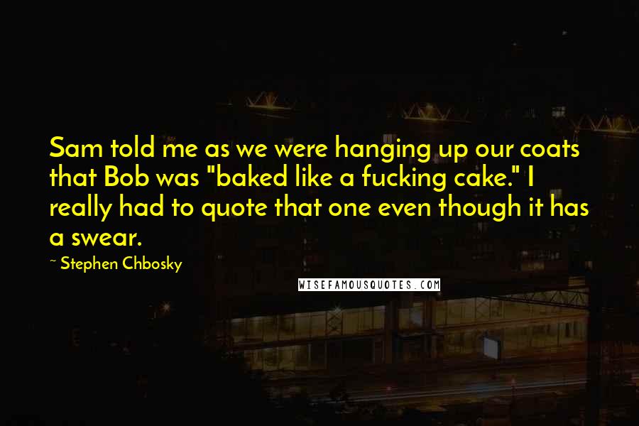 Stephen Chbosky Quotes: Sam told me as we were hanging up our coats that Bob was "baked like a fucking cake." I really had to quote that one even though it has a swear.