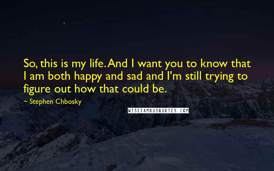 Stephen Chbosky Quotes: So, this is my life. And I want you to know that I am both happy and sad and I'm still trying to figure out how that could be.