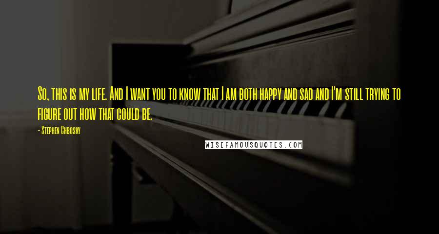 Stephen Chbosky Quotes: So, this is my life. And I want you to know that I am both happy and sad and I'm still trying to figure out how that could be.