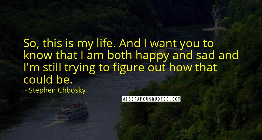 Stephen Chbosky Quotes: So, this is my life. And I want you to know that I am both happy and sad and I'm still trying to figure out how that could be.