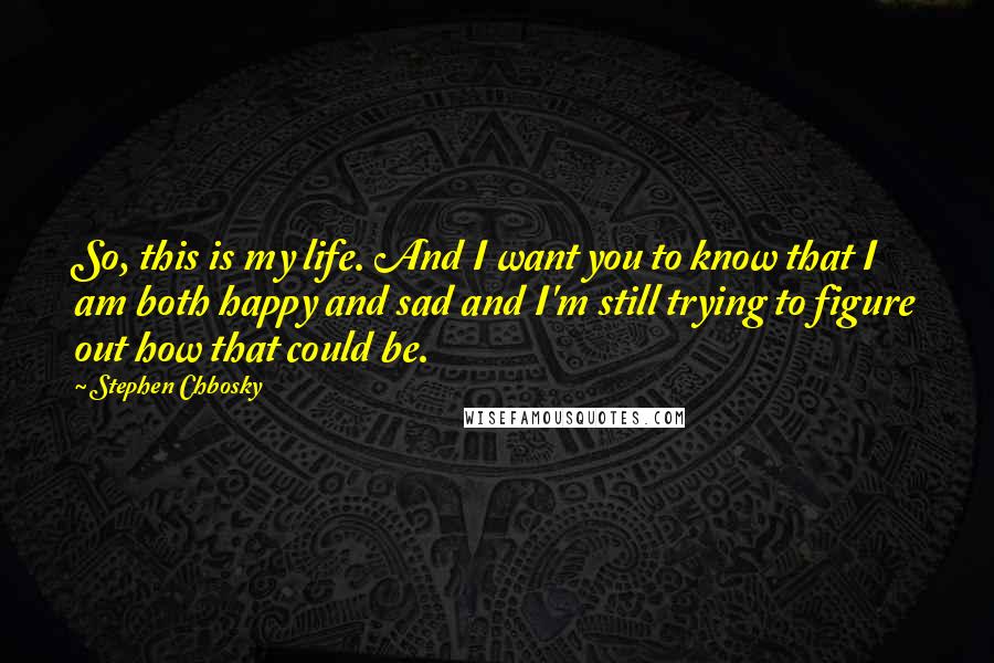 Stephen Chbosky Quotes: So, this is my life. And I want you to know that I am both happy and sad and I'm still trying to figure out how that could be.