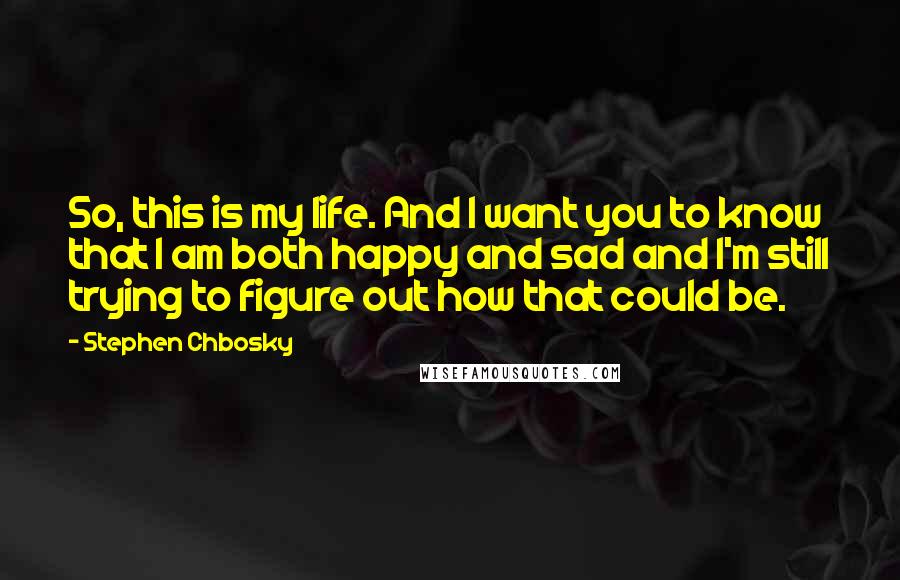 Stephen Chbosky Quotes: So, this is my life. And I want you to know that I am both happy and sad and I'm still trying to figure out how that could be.