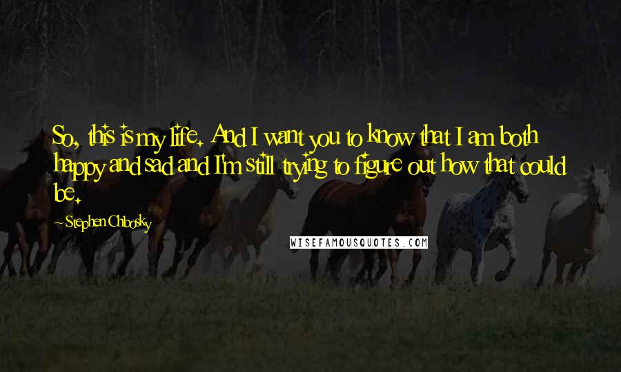 Stephen Chbosky Quotes: So, this is my life. And I want you to know that I am both happy and sad and I'm still trying to figure out how that could be.