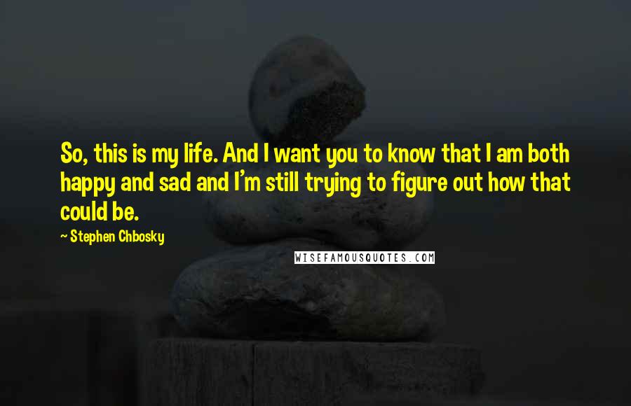 Stephen Chbosky Quotes: So, this is my life. And I want you to know that I am both happy and sad and I'm still trying to figure out how that could be.