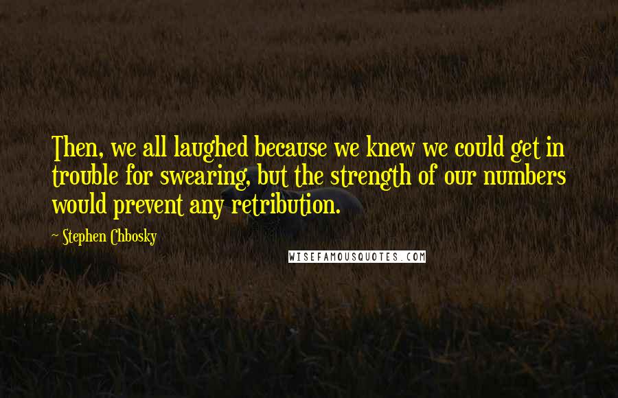 Stephen Chbosky Quotes: Then, we all laughed because we knew we could get in trouble for swearing, but the strength of our numbers would prevent any retribution.