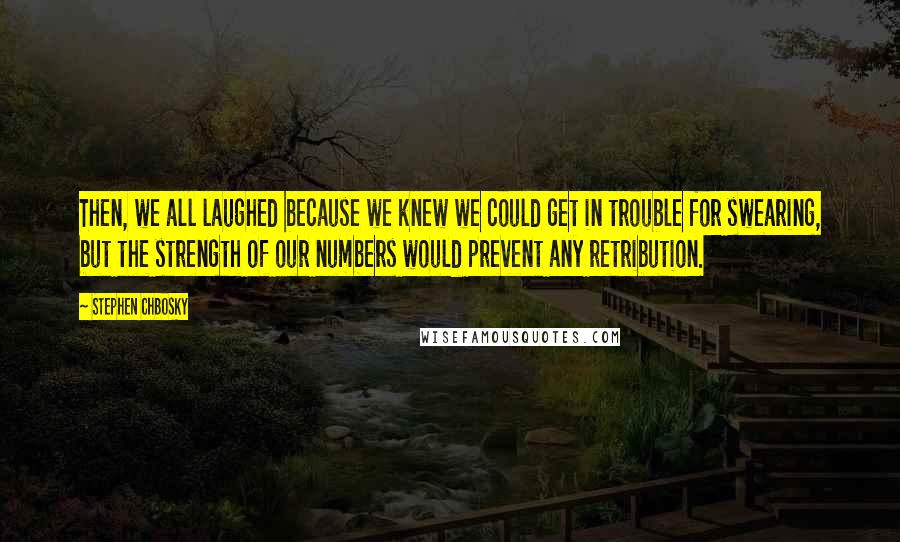 Stephen Chbosky Quotes: Then, we all laughed because we knew we could get in trouble for swearing, but the strength of our numbers would prevent any retribution.