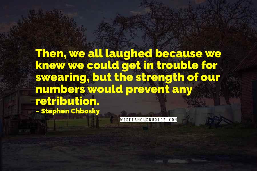 Stephen Chbosky Quotes: Then, we all laughed because we knew we could get in trouble for swearing, but the strength of our numbers would prevent any retribution.