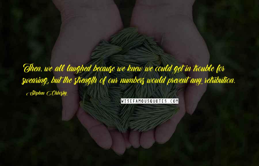 Stephen Chbosky Quotes: Then, we all laughed because we knew we could get in trouble for swearing, but the strength of our numbers would prevent any retribution.