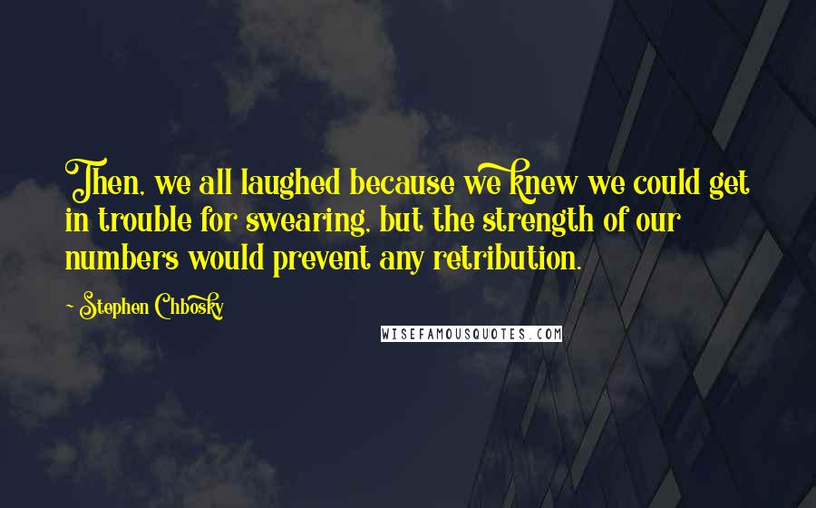 Stephen Chbosky Quotes: Then, we all laughed because we knew we could get in trouble for swearing, but the strength of our numbers would prevent any retribution.