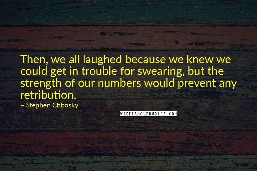 Stephen Chbosky Quotes: Then, we all laughed because we knew we could get in trouble for swearing, but the strength of our numbers would prevent any retribution.