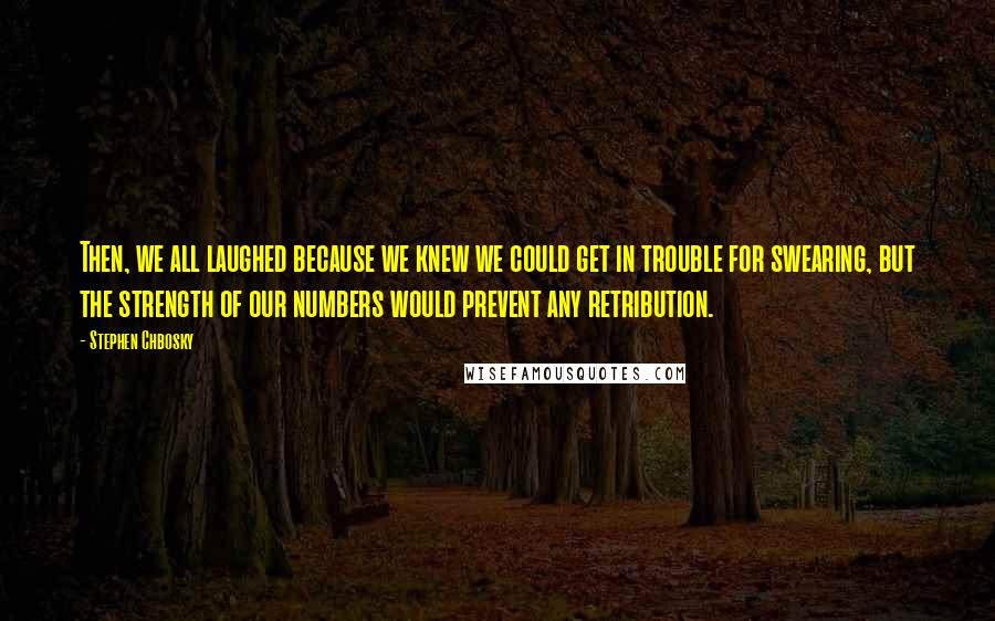 Stephen Chbosky Quotes: Then, we all laughed because we knew we could get in trouble for swearing, but the strength of our numbers would prevent any retribution.