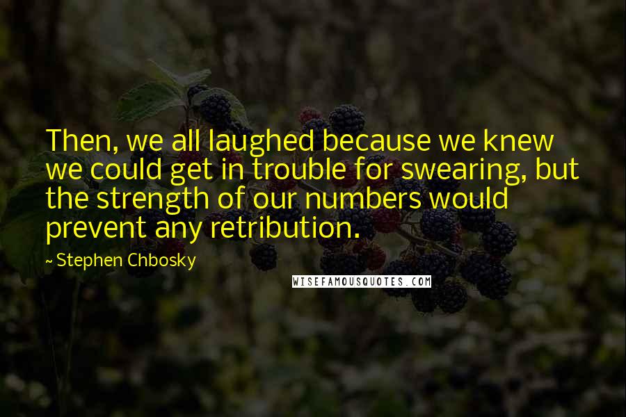 Stephen Chbosky Quotes: Then, we all laughed because we knew we could get in trouble for swearing, but the strength of our numbers would prevent any retribution.
