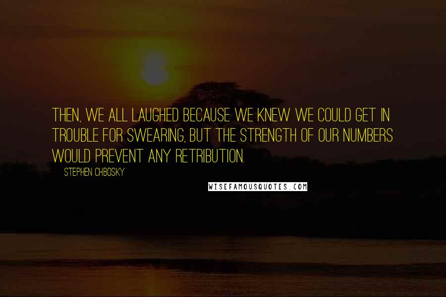 Stephen Chbosky Quotes: Then, we all laughed because we knew we could get in trouble for swearing, but the strength of our numbers would prevent any retribution.