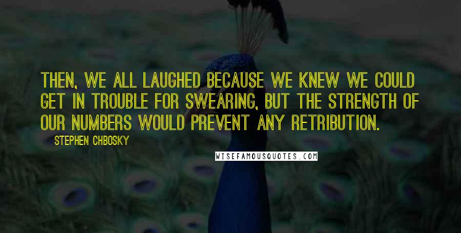 Stephen Chbosky Quotes: Then, we all laughed because we knew we could get in trouble for swearing, but the strength of our numbers would prevent any retribution.