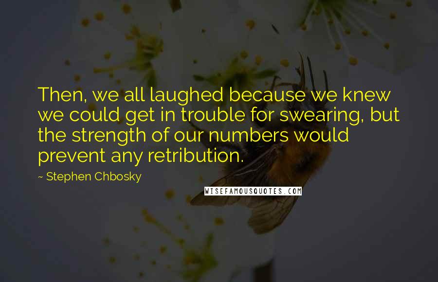 Stephen Chbosky Quotes: Then, we all laughed because we knew we could get in trouble for swearing, but the strength of our numbers would prevent any retribution.