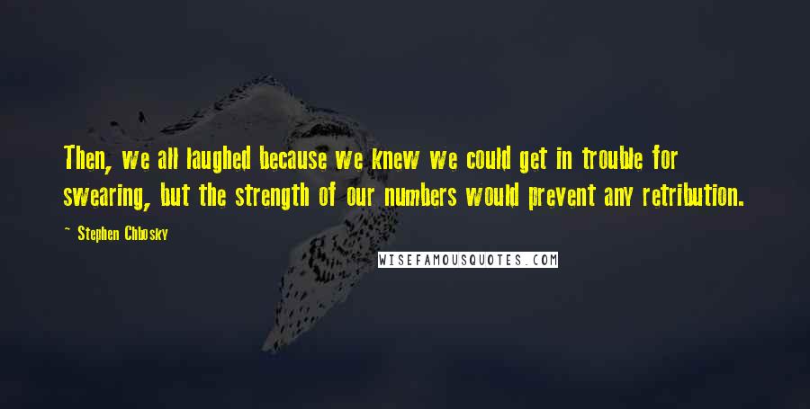 Stephen Chbosky Quotes: Then, we all laughed because we knew we could get in trouble for swearing, but the strength of our numbers would prevent any retribution.