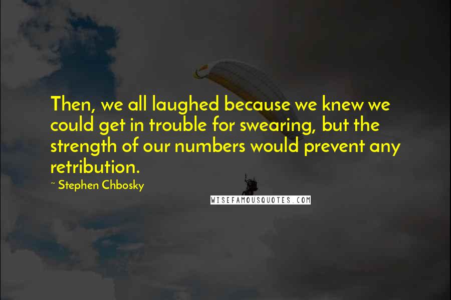 Stephen Chbosky Quotes: Then, we all laughed because we knew we could get in trouble for swearing, but the strength of our numbers would prevent any retribution.